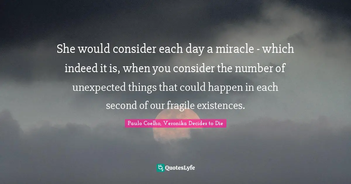 Paulo Coelho, Veronika Decides to Die Quotes: She would consider each day a miracle - which indeed it is, when you consider the number of unexpected things that could happen in each second of our fragile existences.