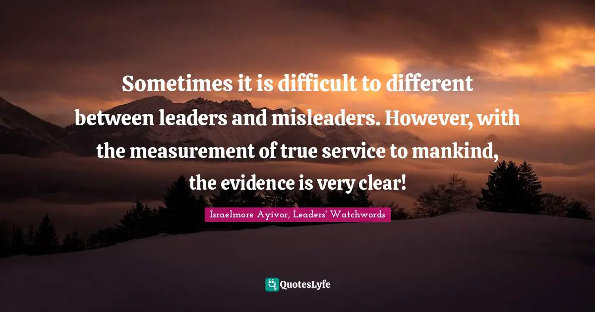 Israelmore Ayivor, Leaders' Watchwords Quotes: "Sometimes it is difficult to different between leaders and misleaders. However, with the measurement of true service to mankind, the evidence is very clear!"