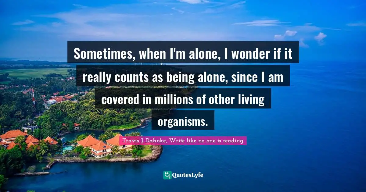 Sometimes, when I'm alone, I wonder if it really counts as being alone, since I am covered in millions of other living organisms.