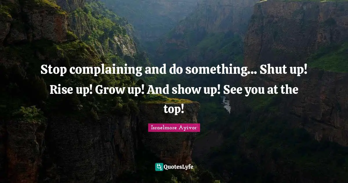 Stop complaining and do something... Shut up! Rise up! Grow up! And show up! See you at the top!