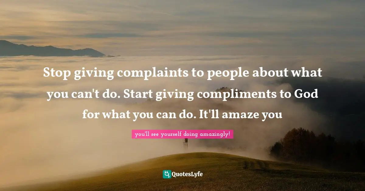 Stop giving complaints to people about what you can't do. Start giving compliments to God for what you can do. It'll amaze you