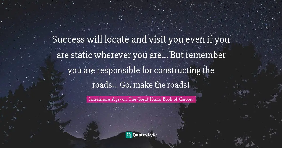 Success will locate and visit you even if you are static wherever you are... But remember you are responsible for constructing the roads... Go, make the roads!