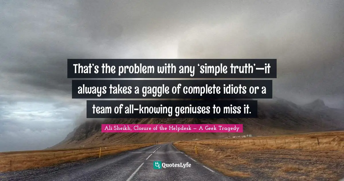 That’s the problem with any ‘simple truth’—it always takes a gaggle of complete idiots or a team of all-knowing geniuses to miss it.