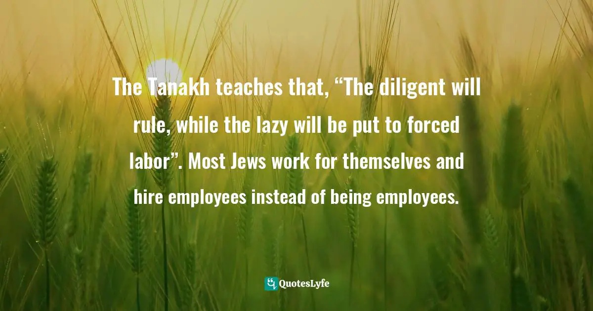 H.W. Charles, The Money Code: Become A Millionaire With The Ancient Jewish Code Quotes: "The Tanakh teaches that, “The diligent will rule, while the lazy will be put to forced labor”. Most Jews work for themselves and hire employees instead of being employees."