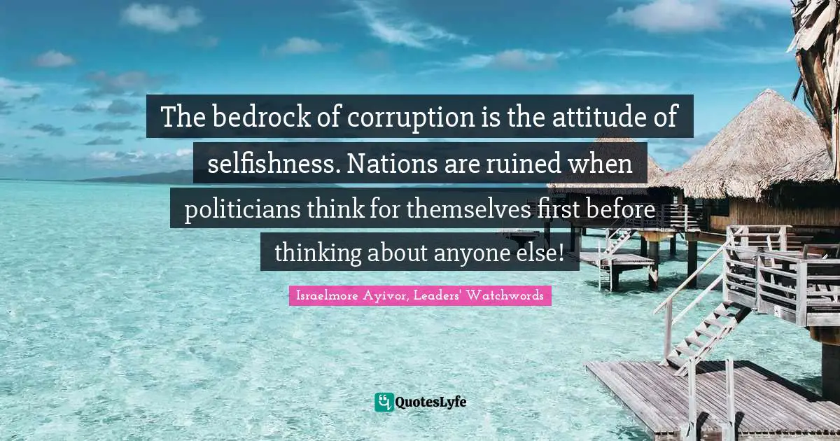 Israelmore Ayivor, Leaders' Watchwords Quotes: The bedrock of corruption is the attitude of selfishness. Nations are ruined when politicians think for themselves first before thinking about anyone else!