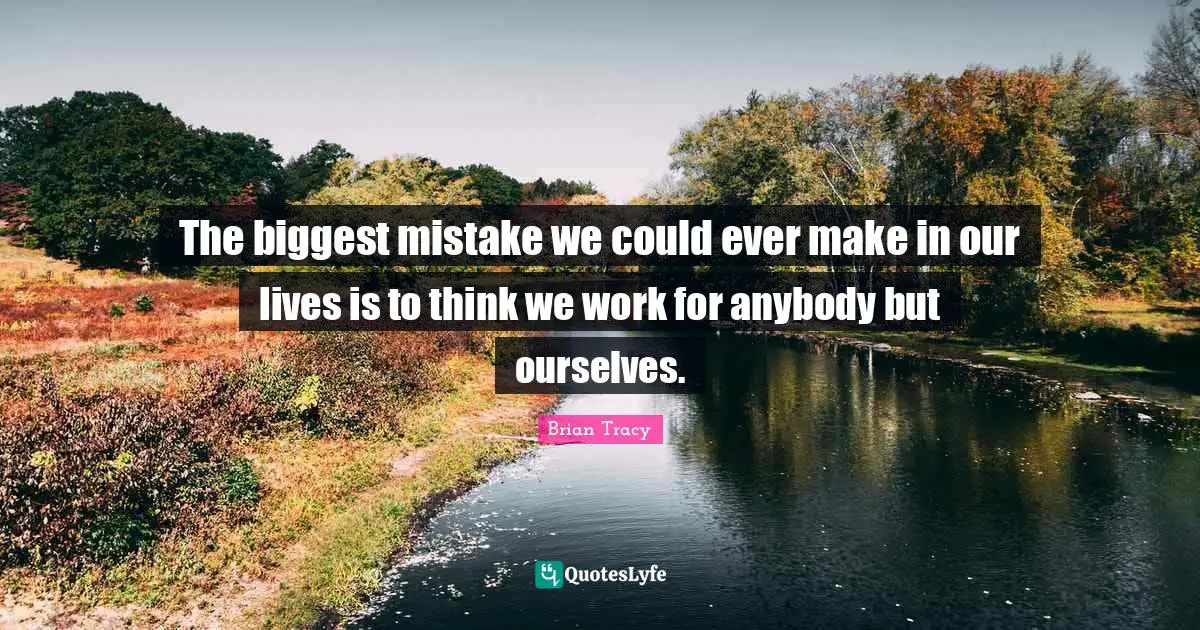 The biggest mistake we could ever make in our lives is to think we work for anybody but ourselves.