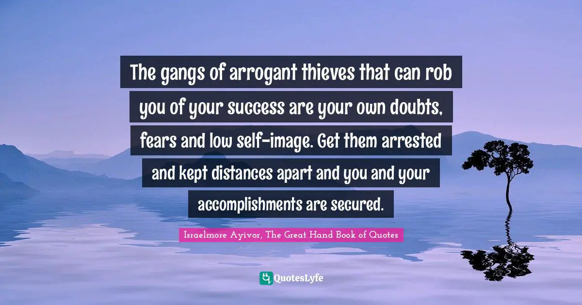 Israelmore Ayivor, The Great Hand Book of Quotes Quotes: The gangs of arrogant thieves that can rob you of your success are your own doubts, fears and low self-image. Get them arrested and kept distances apart and you and your accomplishments are secured.