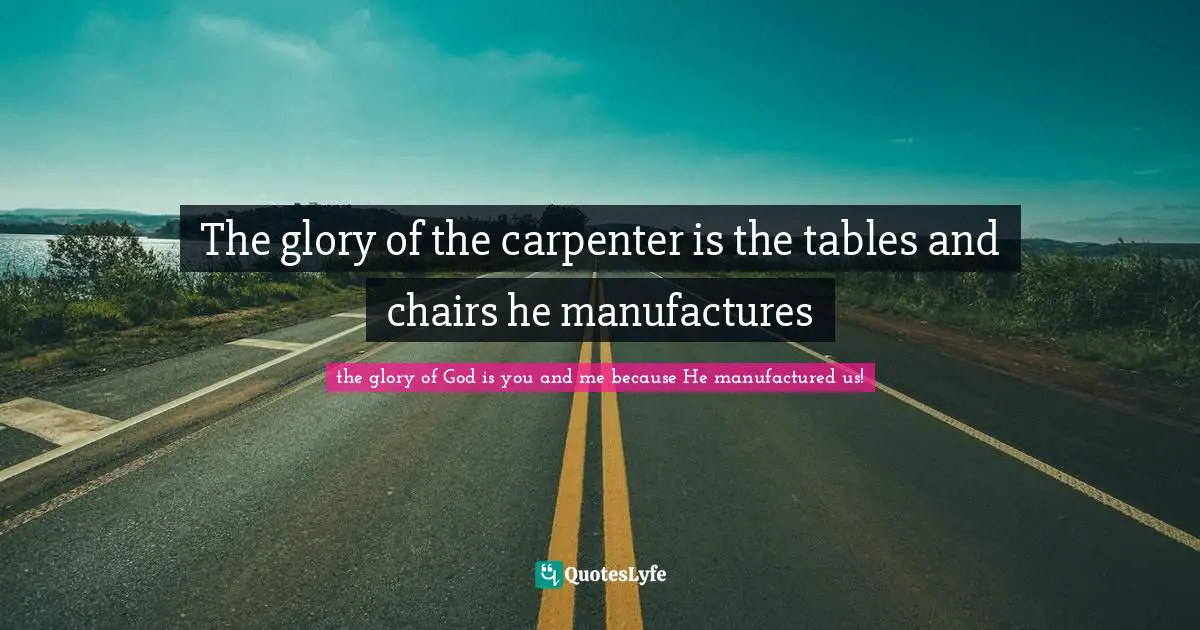 The glory of the carpenter is the tables and chairs he manufactures
