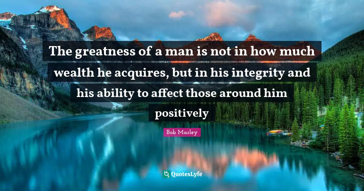 Bob Marley Quotes: The greatness of a man is not in how much wealth he acquires, but in his integrity and his ability to affect those around him positively