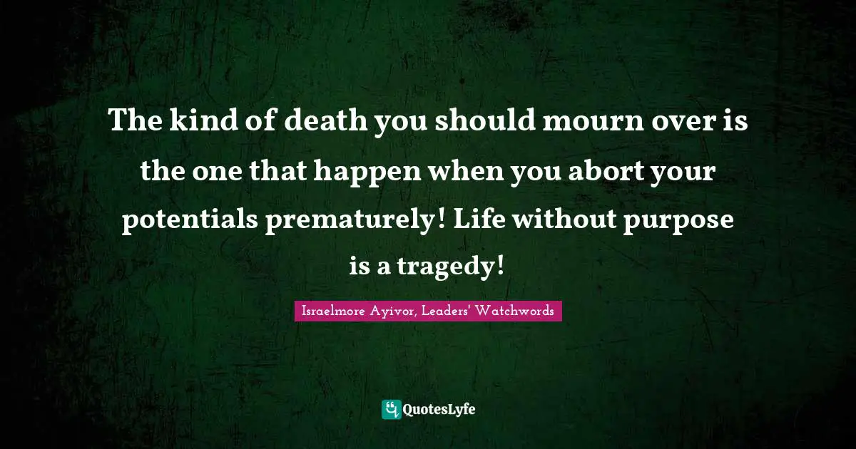 Israelmore Ayivor, Leaders' Watchwords Quotes: "The kind of death you should mourn over is the one that happen when you abort your potentials prematurely! Life without purpose is a tragedy!"