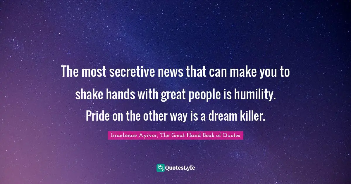 The most secretive news that can make you to shake hands with great people is humility. Pride on the other way is a dream killer.