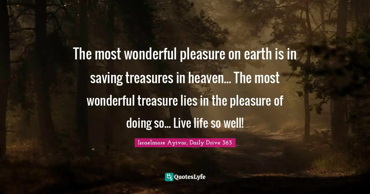 Israelmore Ayivor, Daily Drive 365 Quotes: "The most wonderful pleasure on earth is in saving treasures in heaven... The most wonderful treasure lies in the pleasure of doing so... Live life so well!"