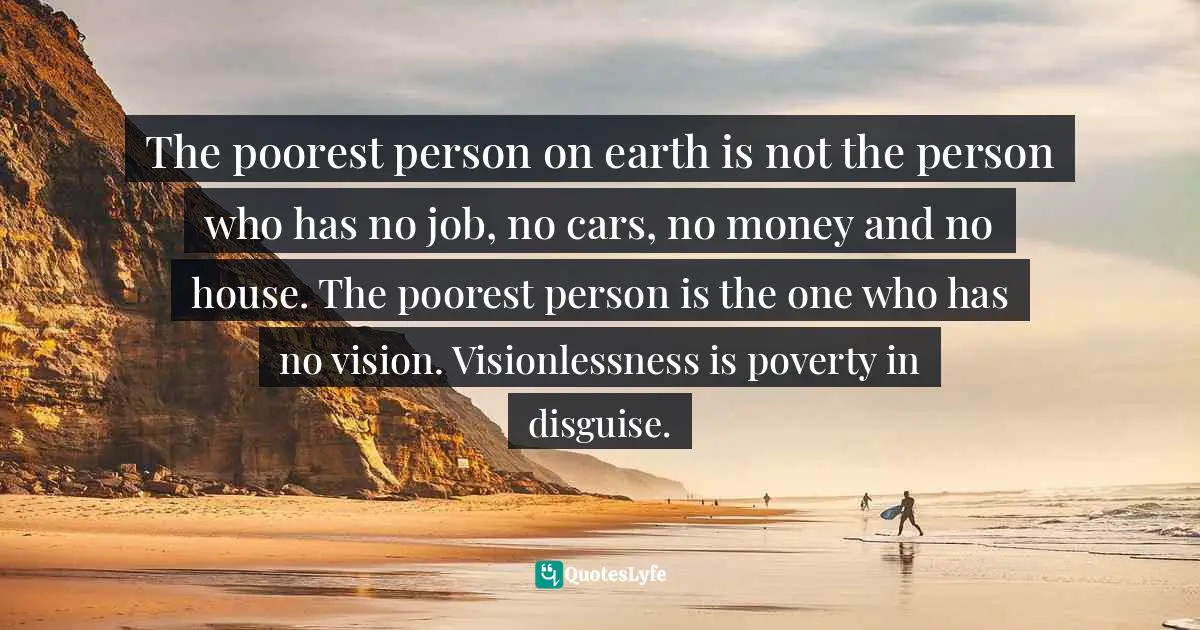 Israelmore Ayivor, Michelangelo | Beethoven | Shakespeare: 15 Things Common to Great Achievers Quotes: The poorest person on earth is not the person who has no job, no cars, no money and no house. The poorest person is the one who has no vision. Visionlessness is poverty in disguise.