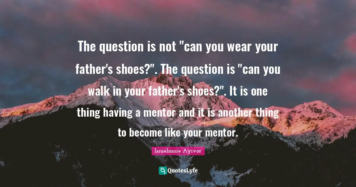 Excel Quotes: "The question is not "can you wear your father's shoes?". The question is "can you walk in your father's shoes?". It is one thing having a mentor and it is another thing to become like your mentor."