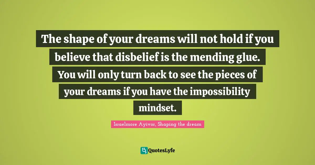 The shape of your dreams will not hold if you believe that disbelief is the mending glue. You will only turn back to see the pieces of your dreams if you have the impossibility mindset.