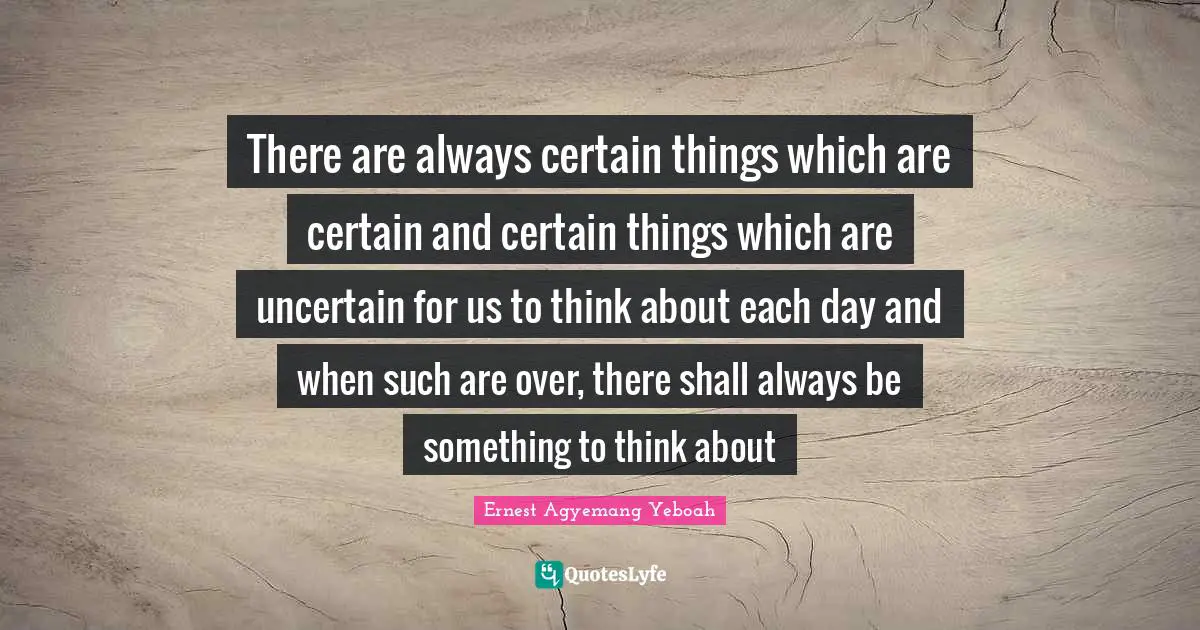 There are always certain things which are certain and certain things which are uncertain for us to think about each day and when such are over, there shall always be something to think about