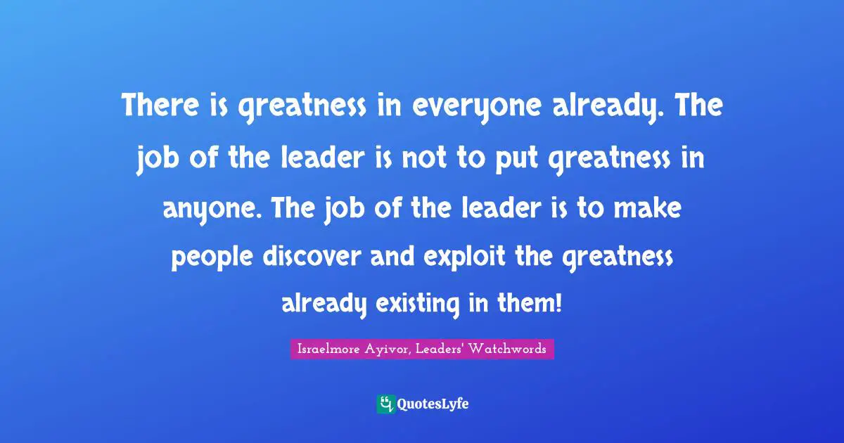 Assignment Quotes: "There is greatness in everyone already. The job of the leader is not to put greatness in anyone. The job of the leader is to make people discover and exploit the greatness already existing in them!"