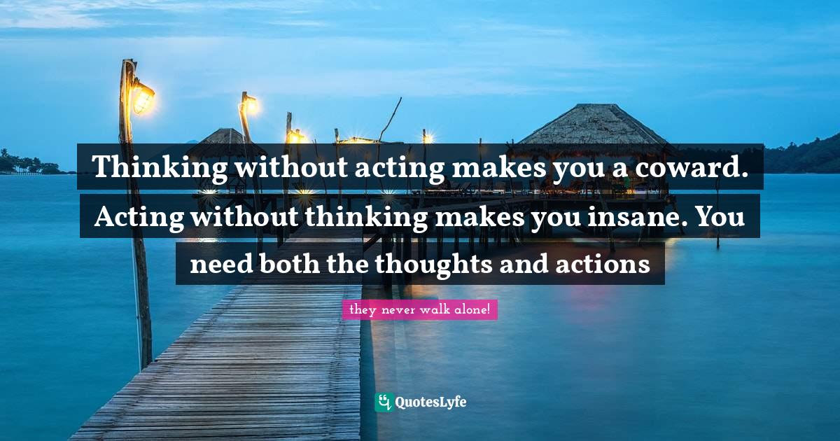 Thinking without acting makes you a coward. Acting without thinking makes you insane. You need both the thoughts and actions