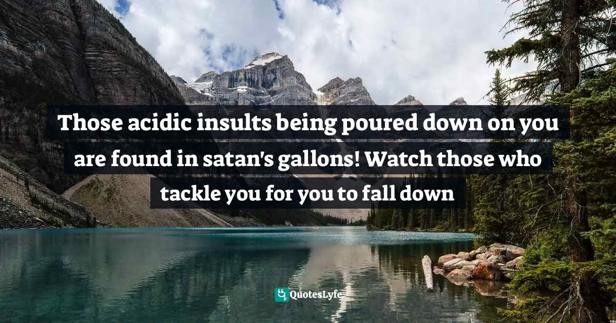 Those acidic insults being poured down on you are found in satan's gallons! Watch those who tackle you for you to fall down