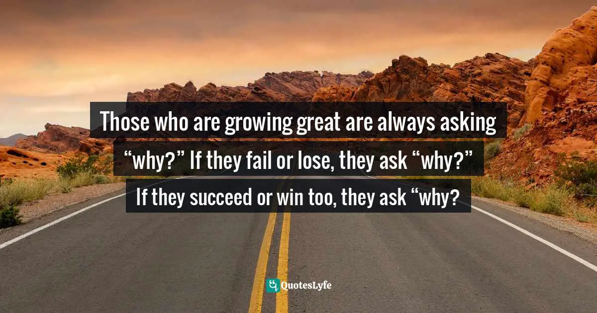 Those who are growing great are always asking “why?” If they fail or lose, they ask “why?” If they succeed or win too, they ask “why?