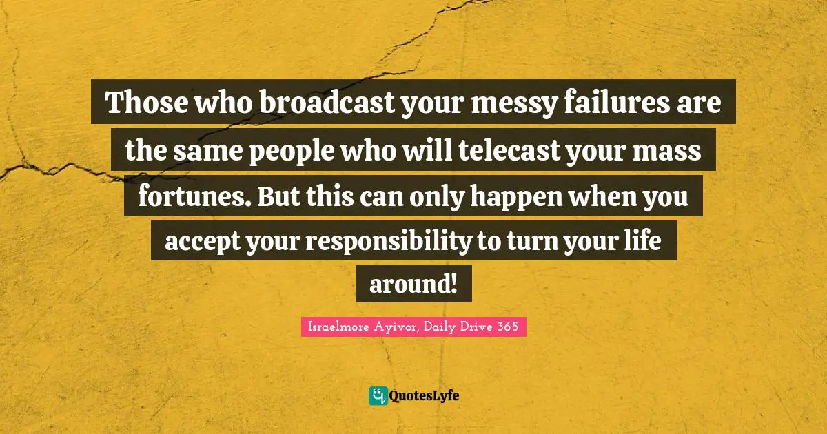 Israelmore Ayivor, Daily Drive 365 Quotes: "Those who broadcast your messy failures are the same people who will telecast your mass fortunes. But this can only happen when you accept your responsibility to turn your life around!"
