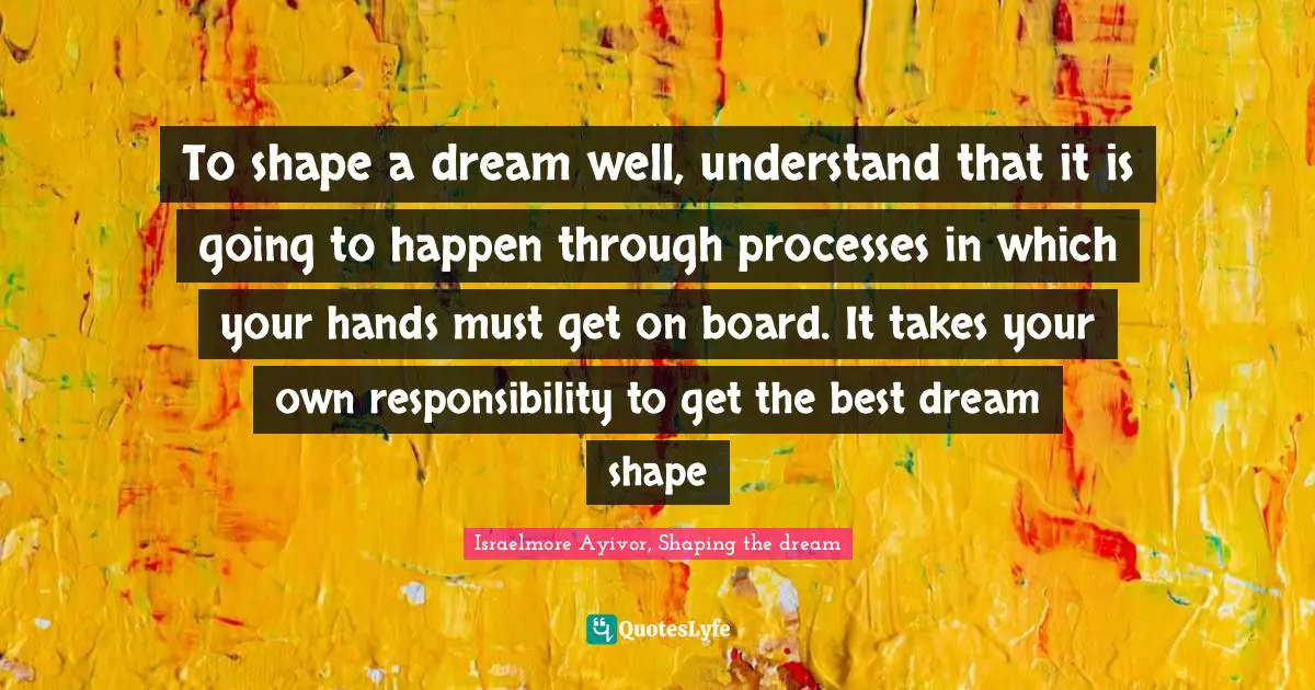 Take Actions Quotes: "To shape a dream well, understand that it is going to happen through processes in which your hands must get on board. It takes your own responsibility to get the best dream shape"