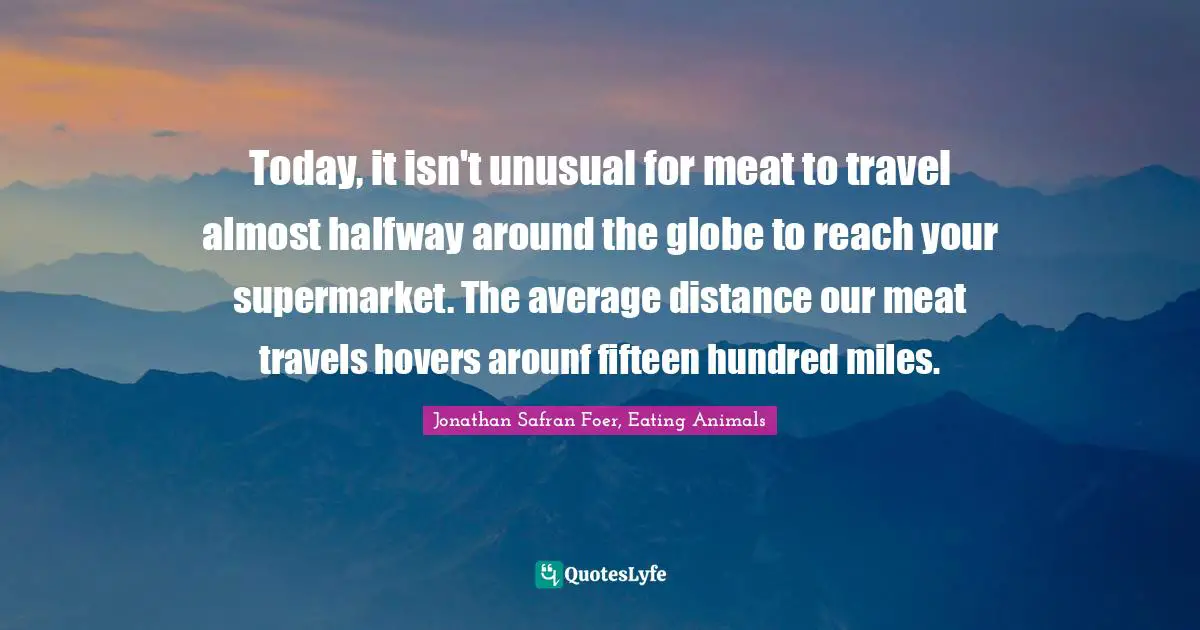 Today, it isn't unusual for meat to travel almost halfway around the globe to reach your supermarket. The average distance our meat travels hovers arounf fifteen hundred miles.