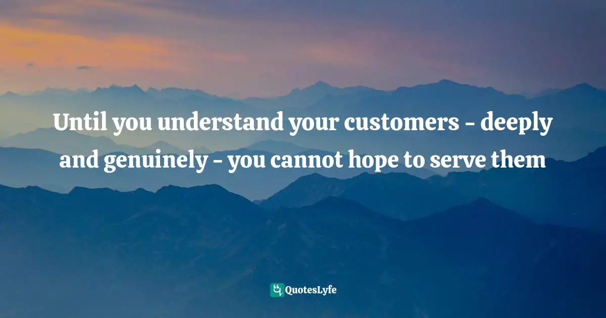 Until you understand your customers - deeply and genuinely - you cannot hope to serve them