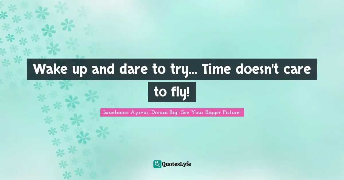 Wake up and dare to try... Time doesn't care to fly!