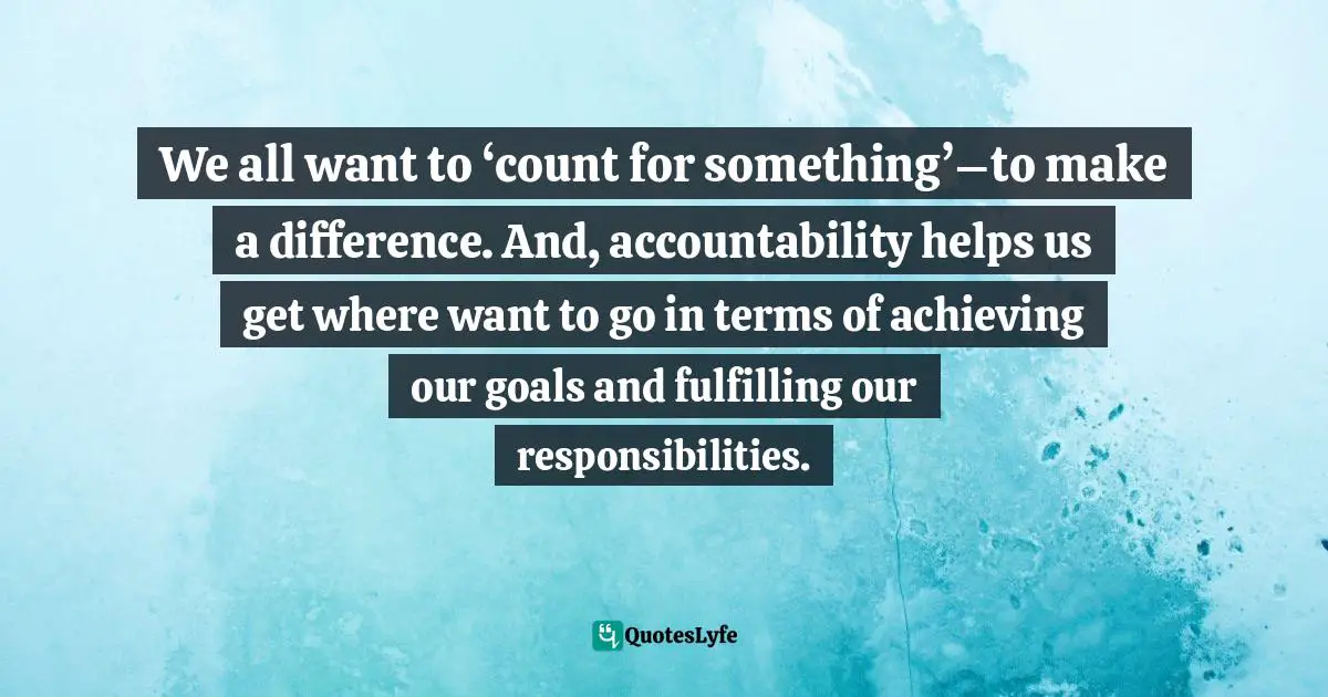 We all want to ‘count for something’–to make a difference. And, accountability helps us get where want to go in terms of achieving our goals and fulfilling our responsibilities.