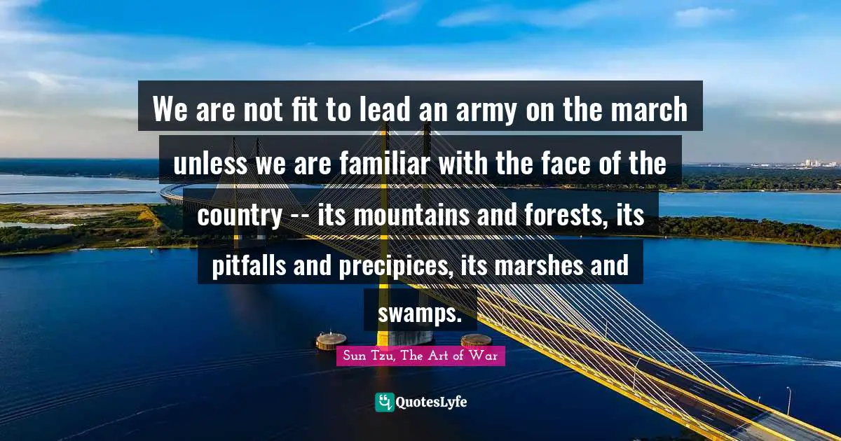 We are not fit to lead an army on the march unless we are familiar with the face of the country -- its mountains and forests, its pitfalls and precipices, its marshes and swamps.