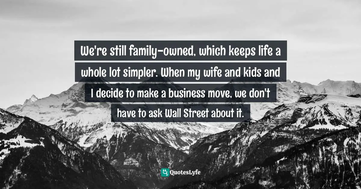 We're still family-owned, which keeps life a whole lot simpler. When my wife and kids and I decide to make a business move, we don't have to ask Wall Street about it.