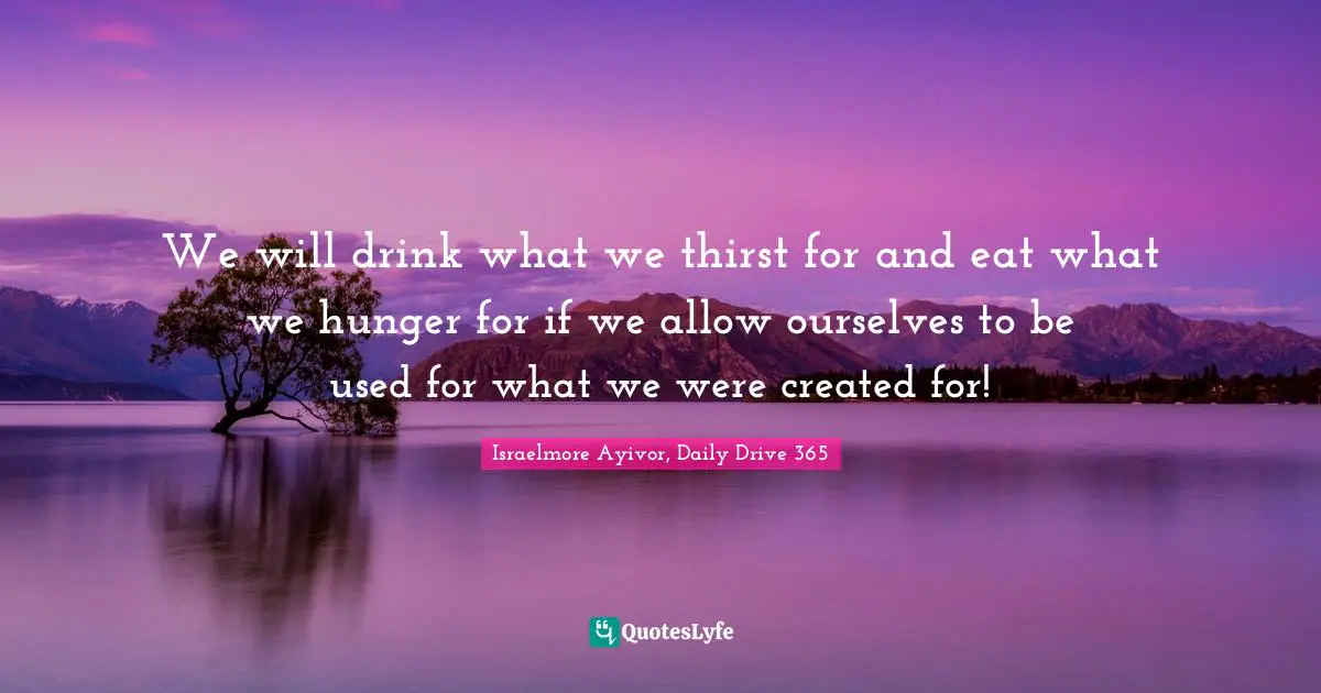 Israelmore Ayivor, Daily Drive 365 Quotes: "We will drink what we thirst for and eat what we hunger for if we allow ourselves to be used for what we were created for!"