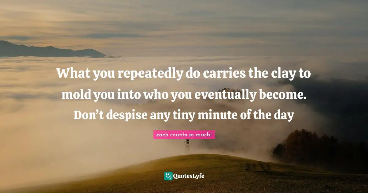What you repeatedly do carries the clay to mold you into who you eventually become. Don’t despise any tiny minute of the day