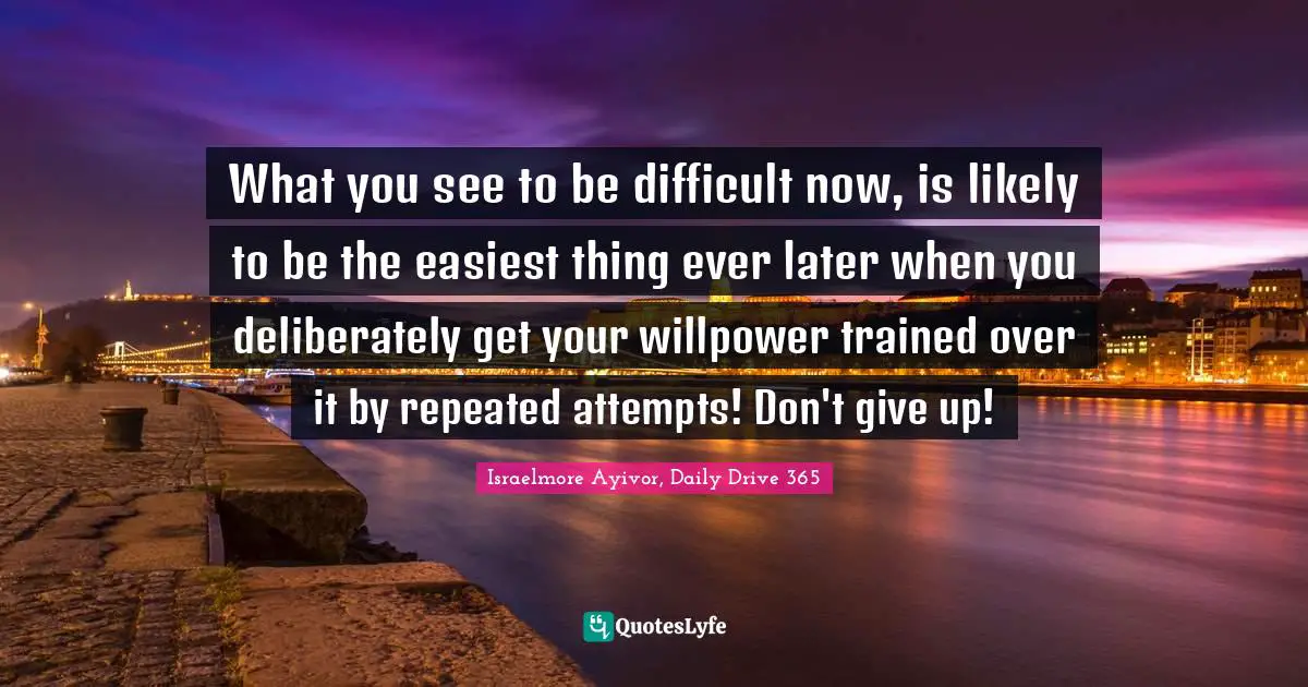 Israelmore Ayivor, Daily Drive 365 Quotes: "What you see to be difficult now, is likely to be the easiest thing ever later when you deliberately get your willpower trained over it by repeated attempts! Don't give up!"
