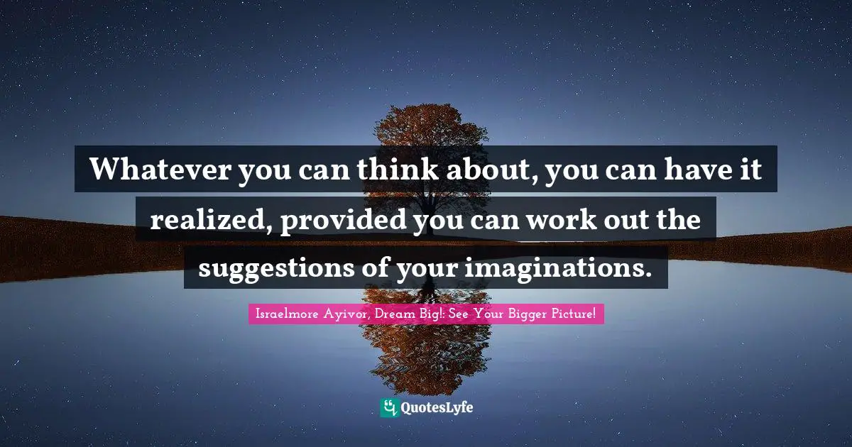 Whatever you can think about, you can have it realized, provided you can work out the suggestions of your imaginations.