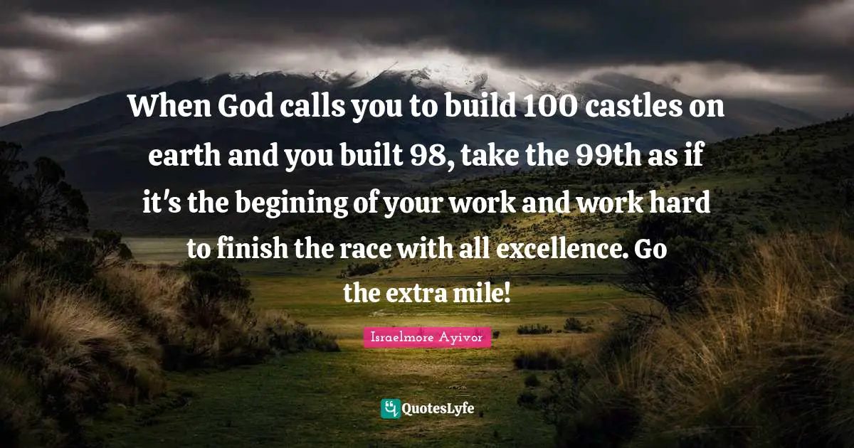 Assignment Quotes: "When God calls you to build 100 castles on earth and you built 98, take the 99th as if it's the begining of your work and work hard to finish the race with all excellence. Go the extra mile!"