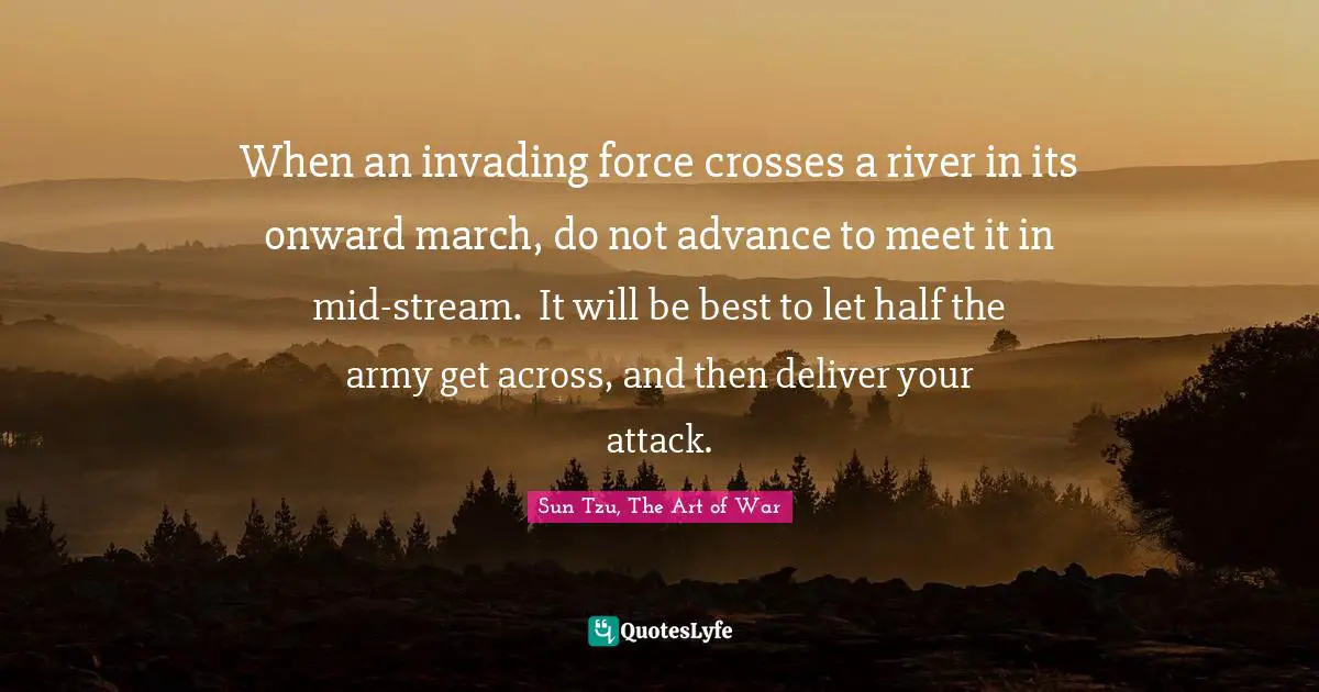 Sun Tzu, The Art Of War Quotes: "When an invading force crosses a river in its onward march, do not advance to meet it in mid-stream.  It will be best to let half the army get across, and then deliver your attack."
