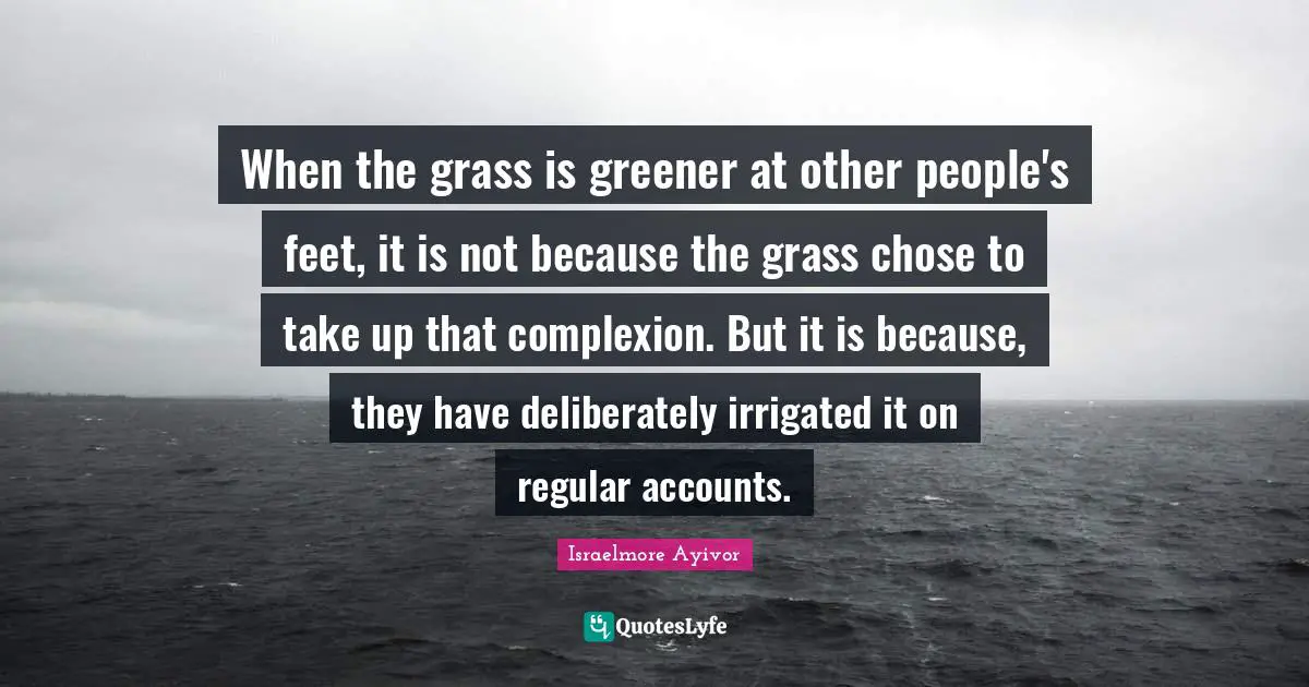 When the grass is greener at other people's feet, it is not because the grass chose to take up that complexion. But it is because, they have deliberately irrigated it on regular accounts.