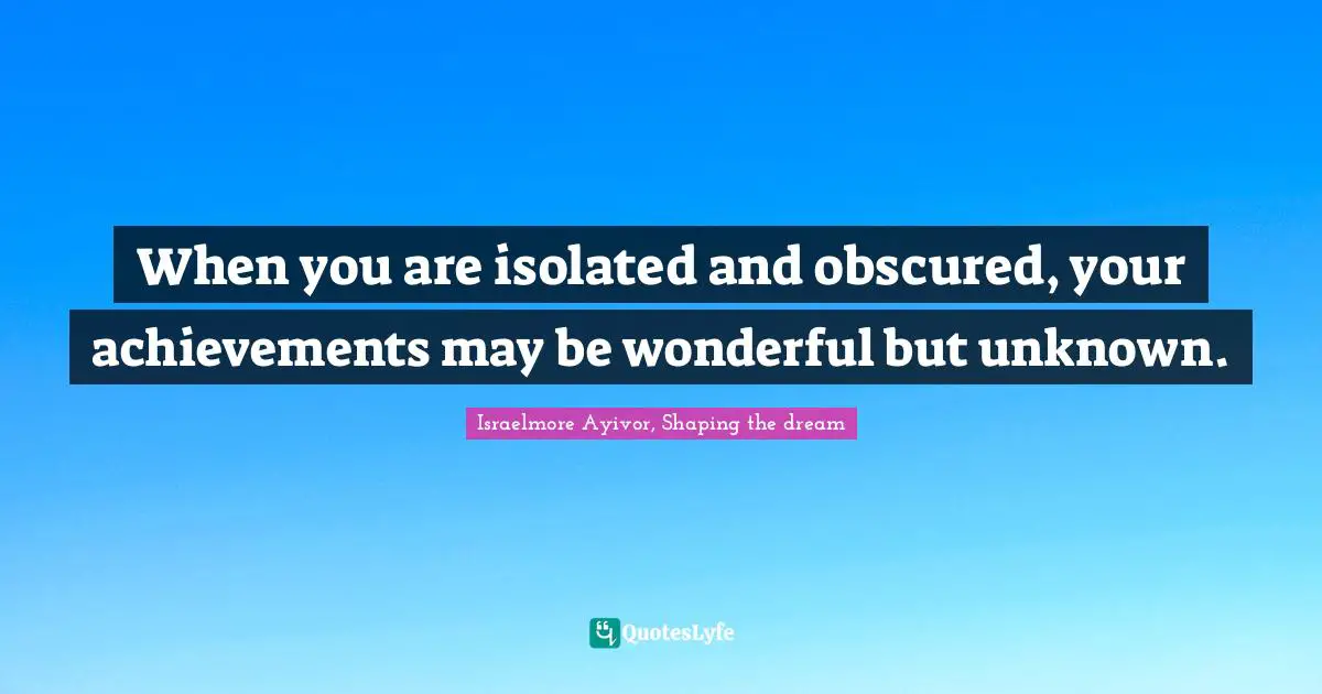 When you are isolated and obscured, your achievements may be wonderful but unknown.