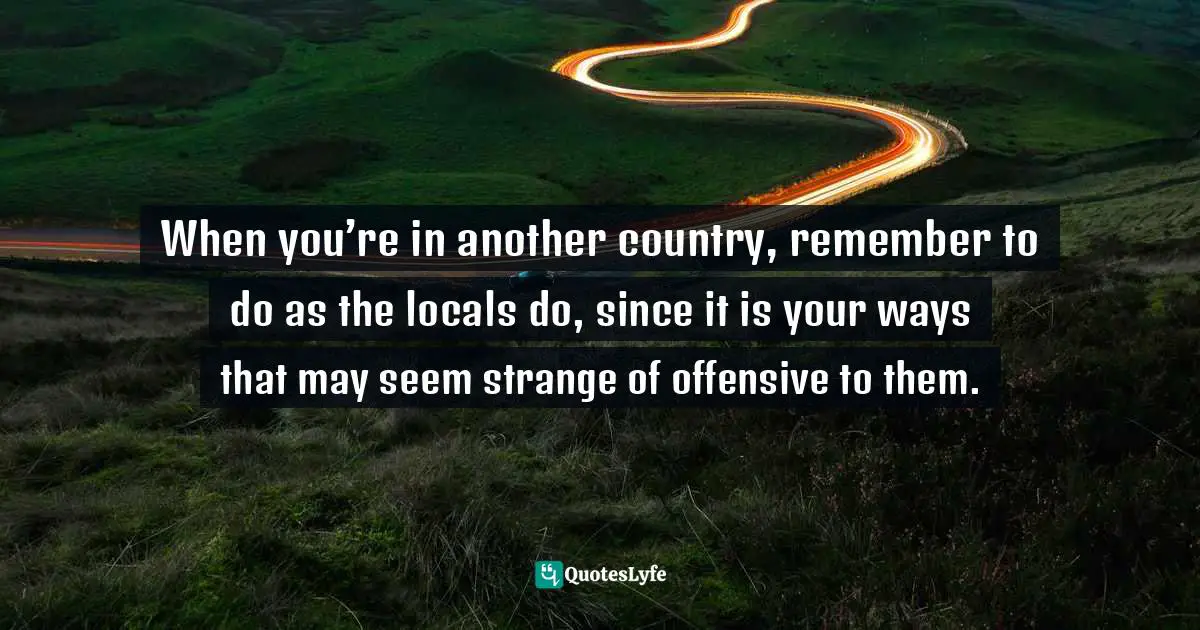 When you’re in another country, remember to do as the locals do, since it is your ways that may seem strange of offensive to them.