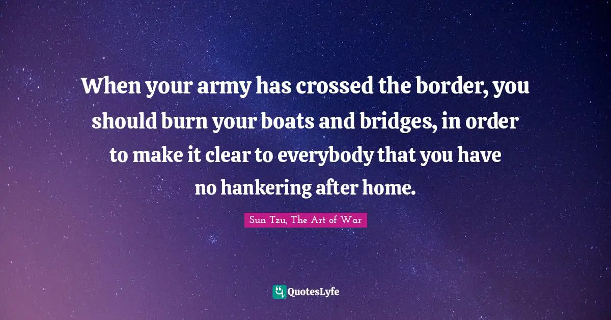 Sun Tzu, The Art Of War Quotes: "When your army has crossed the border, you should burn your boats and bridges, in order to make it clear to everybody that you have no hankering after home."