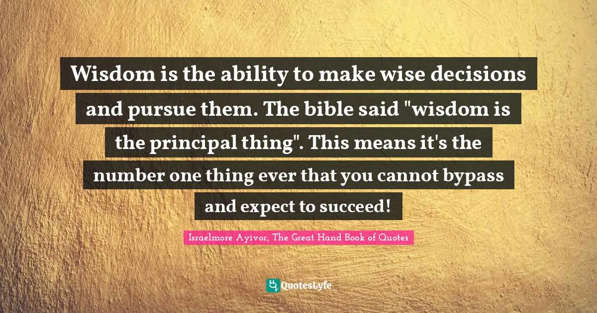 Wisdom is the ability to make wise decisions and pursue them. The bible said "wisdom is the principal thing". This means it's the number one thing ever that you cannot bypass and expect to succeed!