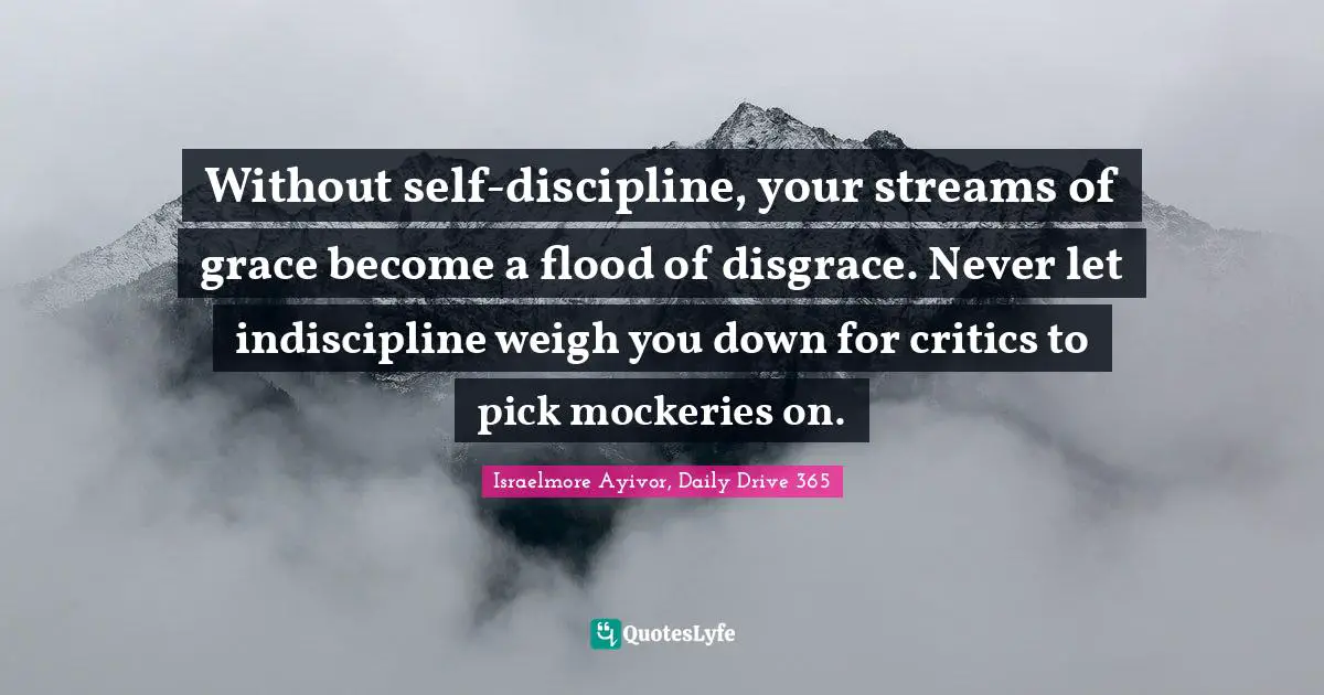 Israelmore Ayivor, Daily Drive 365 Quotes: Without self-discipline, your streams of grace become a flood of disgrace. Never let indiscipline weigh you down for critics to pick mockeries on.