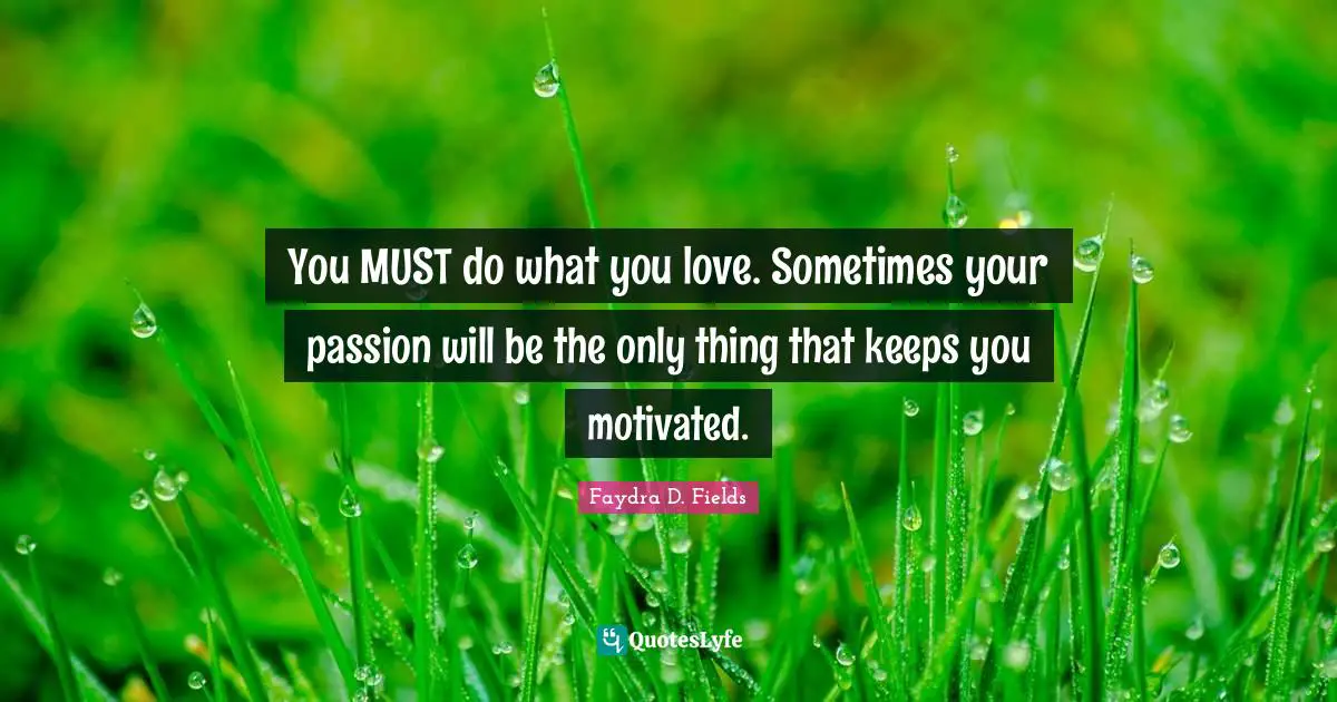 You MUST do what you love. Sometimes your passion will be the only thing that keeps you motivated.