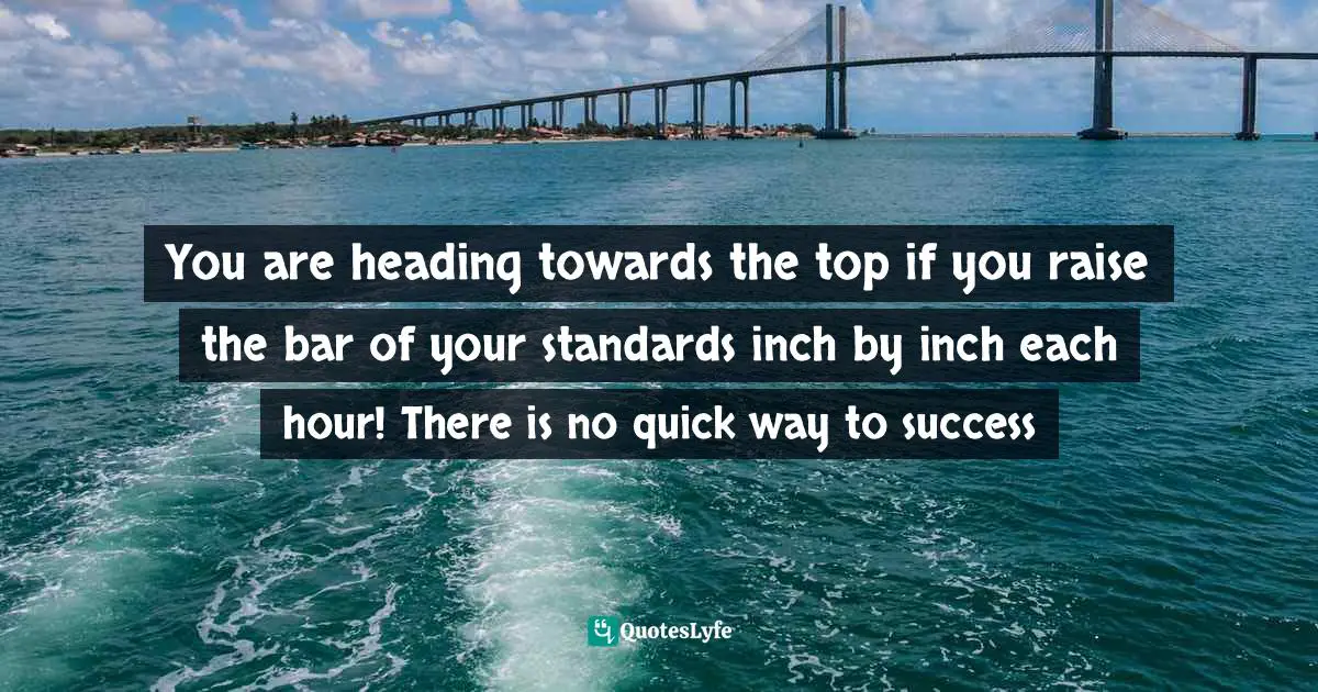 You are heading towards the top if you raise the bar of your standards inch by inch each hour! There is no quick way to success