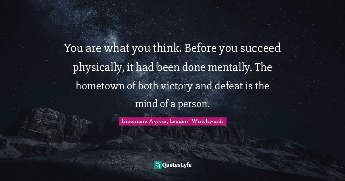 Israelmore Ayivor, Leaders' Watchwords Quotes: "You are what you think. Before you succeed physically, it had been done mentally. The hometown of both victory and defeat is the mind of a person."