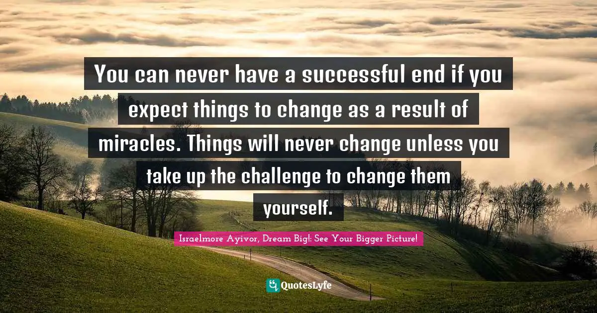 You can never have a successful end if you expect things to change as a result of miracles. Things will never change unless you take up the challenge to change them yourself.