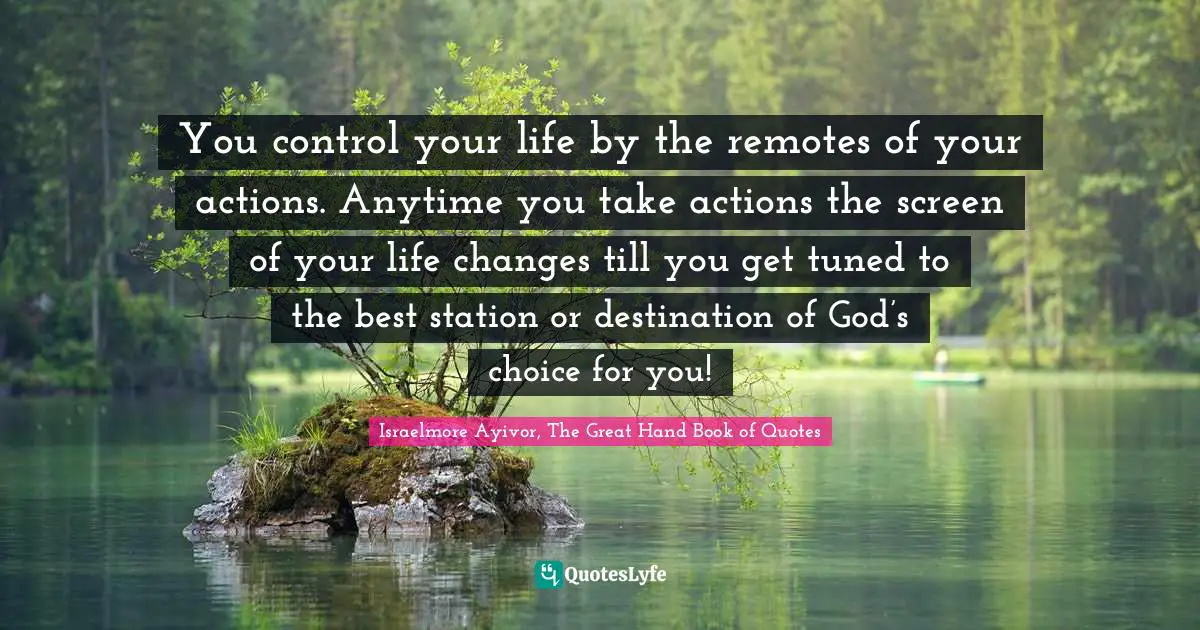 Israelmore Ayivor, The Great Hand Book of Quotes Quotes: You control your life by the remotes of your actions. Anytime you take actions the screen of your life changes till you get tuned to the best station or destination of God’s choice for you!