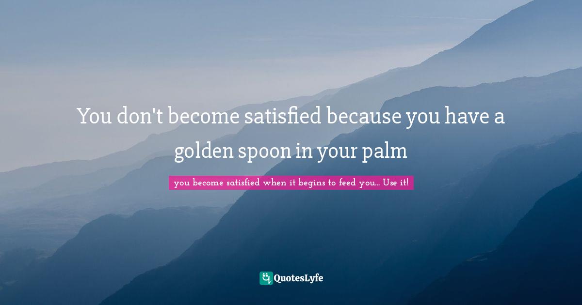 You don't become satisfied because you have a golden spoon in your palm